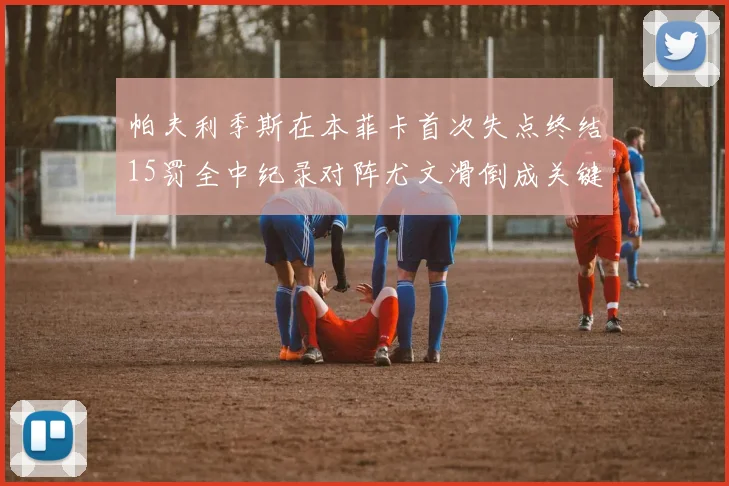 帕夫利季斯在本菲卡首次失点终结15罚全中纪录对阵尤文滑倒成关键时刻