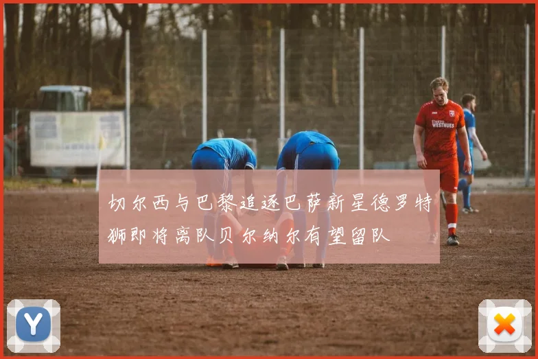 切尔西与巴黎追逐巴萨新星德罗特狮即将离队贝尔纳尔有望留队