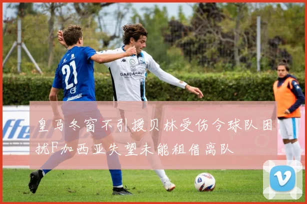 皇马冬窗不引援贝林受伤令球队困扰F加西亚失望未能租借离队