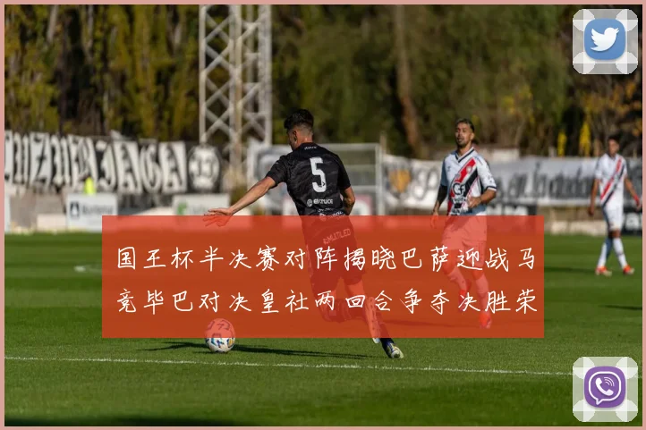 国王杯半决赛对阵揭晓巴萨迎战马竞毕巴对决皇社两回合争夺决胜荣耀