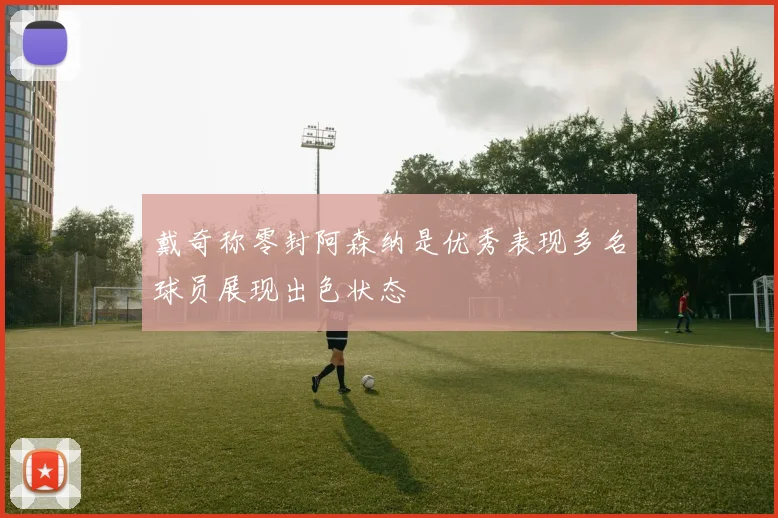 戴奇称零封阿森纳是优秀表现多名球员展现出色状态
