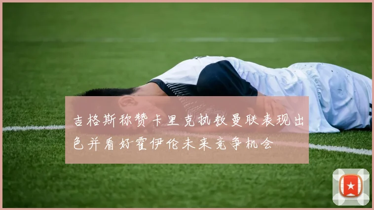 吉格斯称赞卡里克执教曼联表现出色并看好霍伊伦未来竞争机会